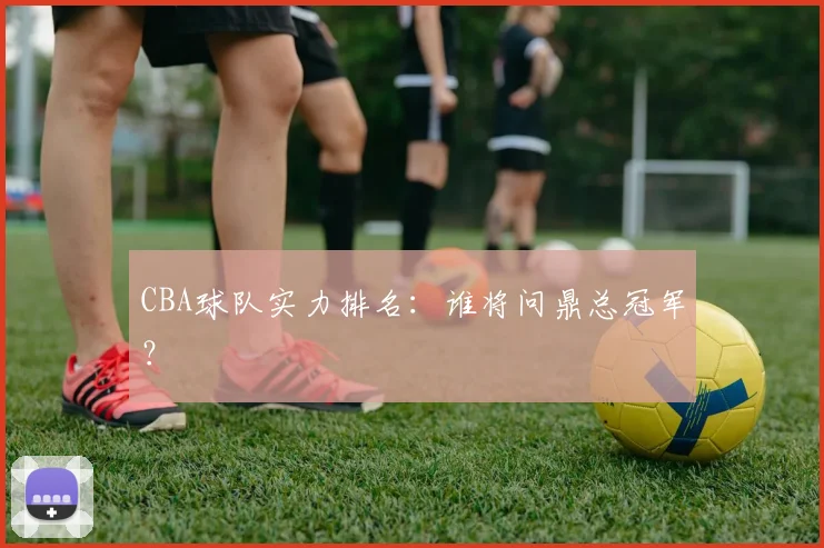 CBA球队实力排名：谁将问鼎总冠军？