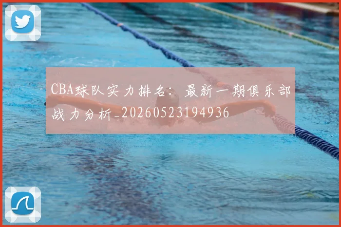 CBA球队实力排名:最新一期俱乐部战力分析_20260523194936