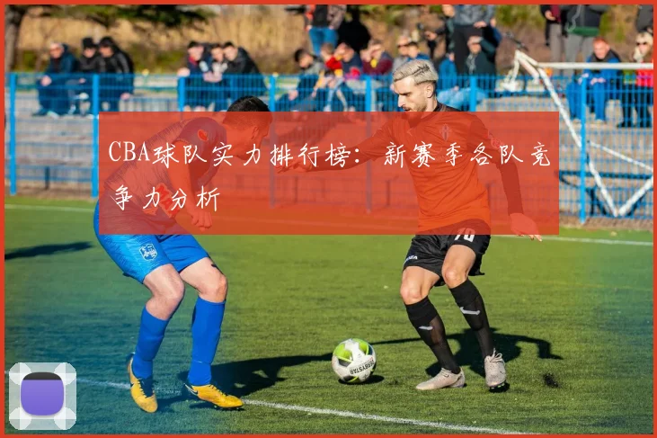 CBA球队实力排行榜：新赛季各队竞争力分析
