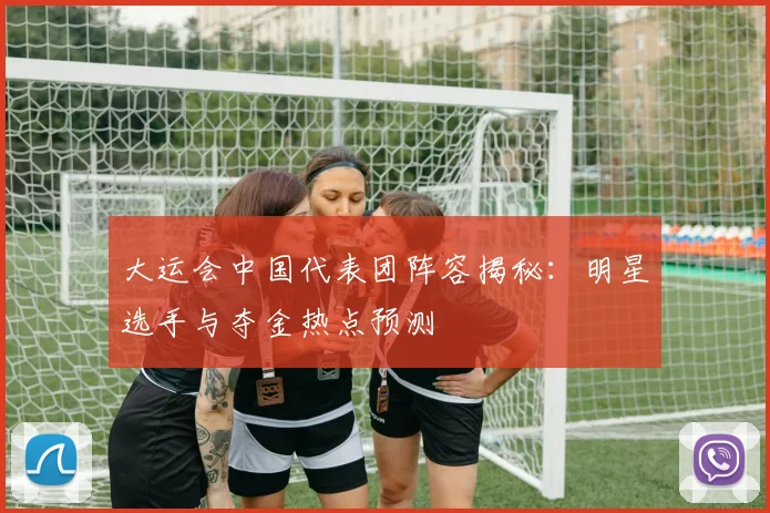 大运会中国代表团阵容揭秘:明星选手与夺金热点预测